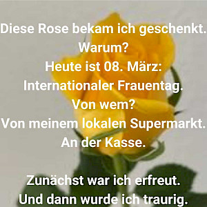 Diese Rose bekam ich geschenkt. Warum? Heute ist 8. März: Internationaler Frauentag. Von wem? Von meinem lokalen Supermarkt an der Kasse. Zunächst war ich erfreut. Und dann war ich traurig.