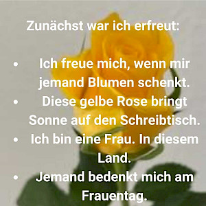 Zunächst war ich erfreut: Ich freue mich, wenn mir jemand Blumen schenkt. Dieser gelbe Rose bringt Sonne auf meinen Schreibtisch. Ich bin eine Frau. In diesem Land. Jemand bedenkt mich am Frauentag.