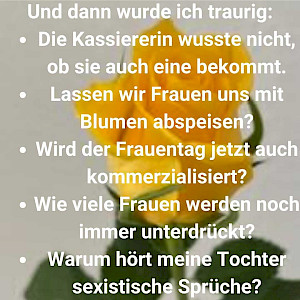 Und dann wurde ich traurig: Die Kassierin wusste nicht, ob sie auch eine bekommt. Lassen wir Frauen uns jetzt mit Blumen abspeisen? Wird der Frauentag jetzt auch kommerzialisiert? Wie viele Frauen werden noch immer unterdrückt? Warum hört meine Tochter sexistische Sprüche?